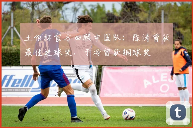 土伦杯官方回顾中国队：陈涛曾获最佳进球奖，于海曾获铜球奖