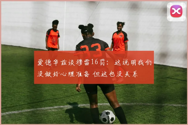 爱德华兹谈穆雷16罚：这说明我们没做好心理准备 但这也没关系