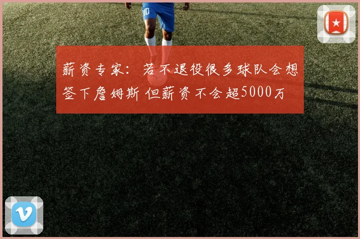 薪资专家：若不退役很多球队会想签下詹姆斯 但薪资不会超5000万