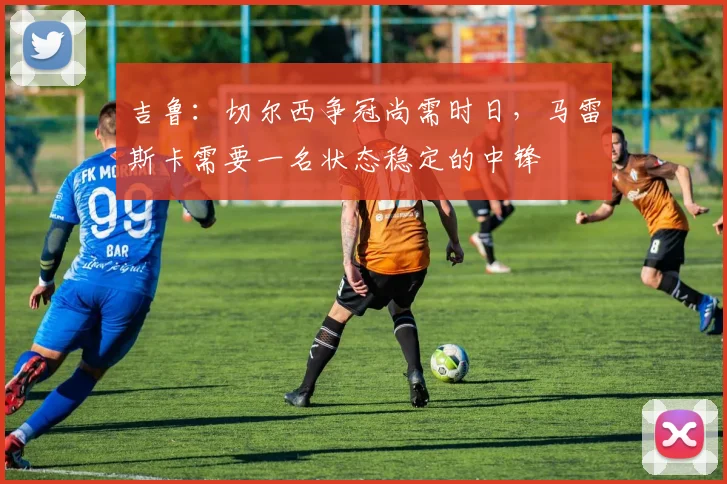 吉鲁：切尔西争冠尚需时日，马雷斯卡需要一名状态稳定的中锋