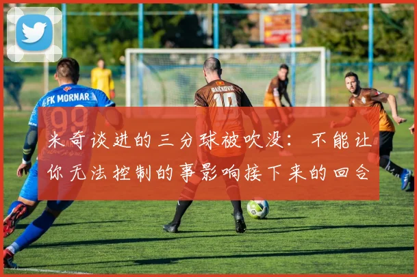 米奇谈进的三分球被吹没：不能让你无法控制的事影响接下来的回合