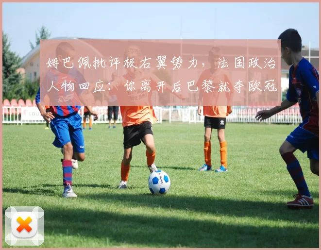 姆巴佩批评极右翼势力，法国政治人物回应：你离开后巴黎就夺欧冠