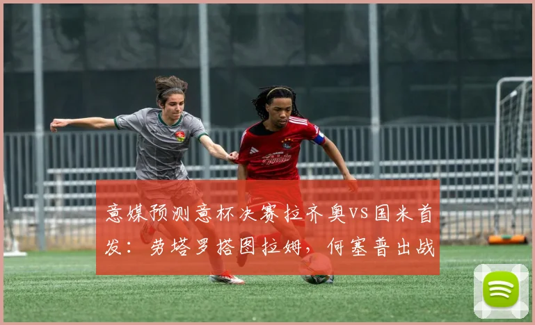 意媒预测意杯决赛拉齐奥vs国米首发：劳塔罗搭图拉姆，何塞普出战