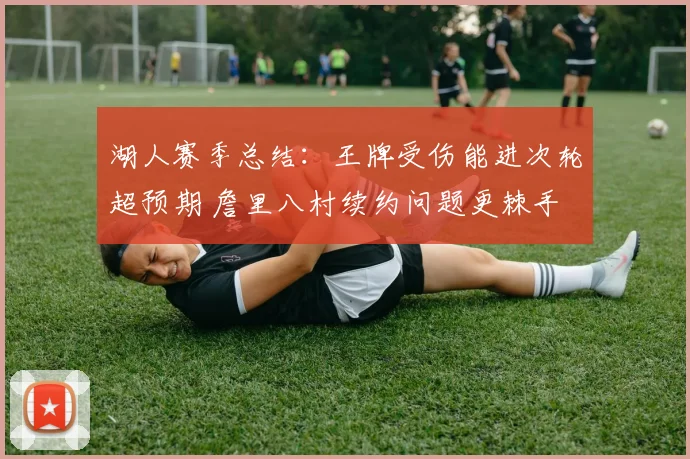 湖人赛季总结：王牌受伤能进次轮超预期 詹里八村续约问题更棘手