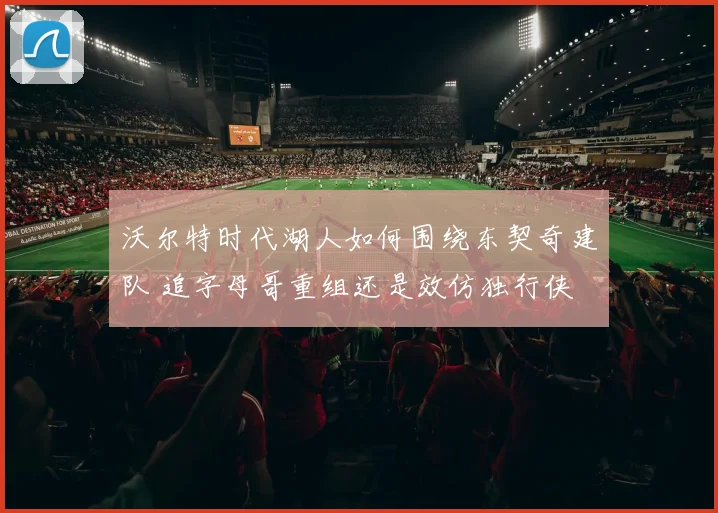 沃尔特时代湖人如何围绕东契奇建队 追字母哥重组还是效仿独行侠