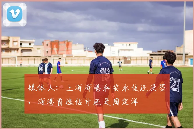媒体人：上海海港和安永佳还没签，海港首选估计还是周定洋