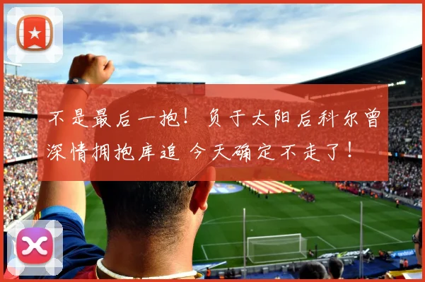 不是最后一抱！负于太阳后科尔曾深情拥抱库追 今天确定不走了！