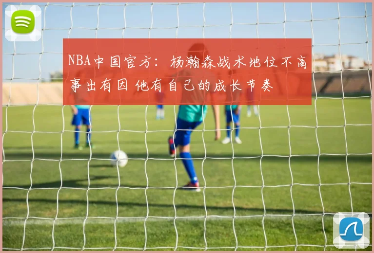 NBA中国官方：杨瀚森战术地位不高事出有因 他有自己的成长节奏