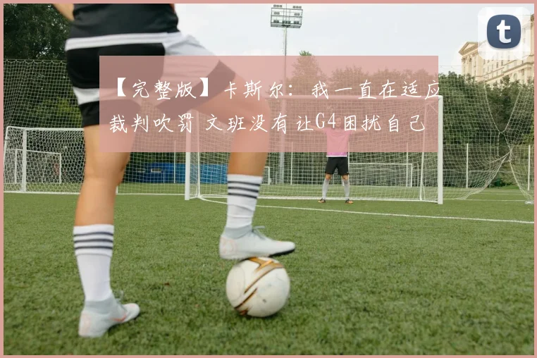 【完整版】卡斯尔：我一直在适应裁判吹罚 文班没有让G4困扰自己