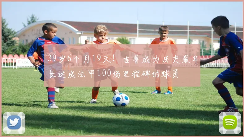 39岁6个月19天！吉鲁成为历史最年长达成法甲100场里程碑的球员