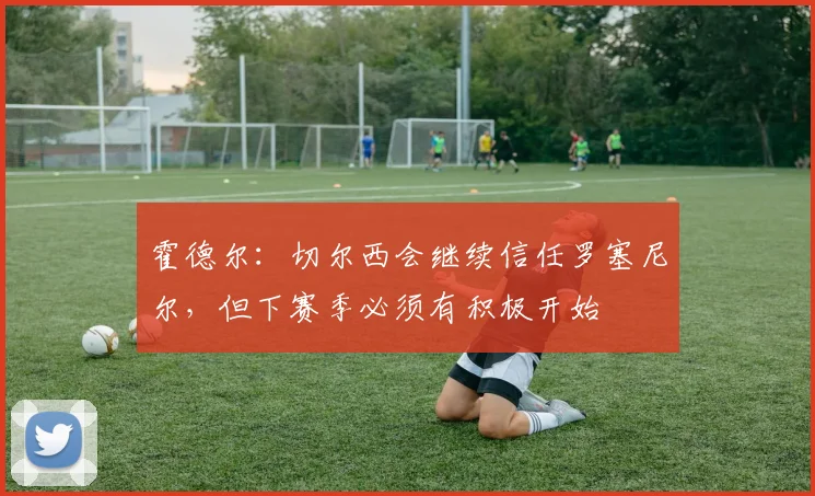 霍德尔：切尔西会继续信任罗塞尼尔，但下赛季必须有积极开始