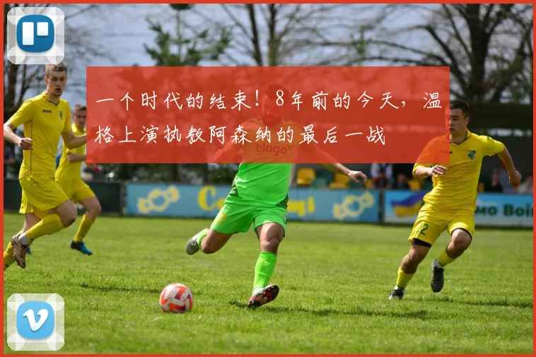 一个时代的结束！8年前的今天，温格上演执教阿森纳的最后一战