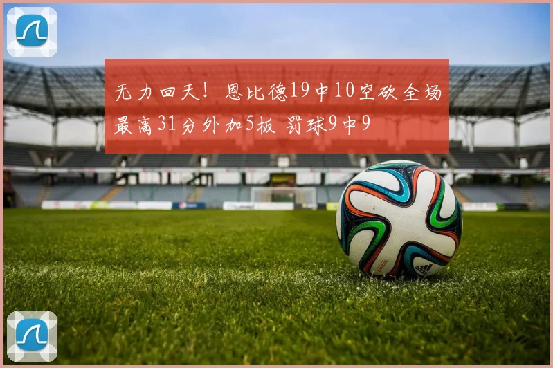 无力回天！恩比德19中10空砍全场最高31分外加5板 罚球9中9