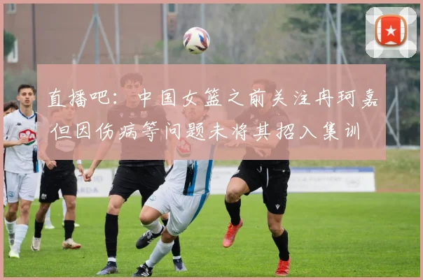 直播吧：中国女篮之前关注冉珂嘉 但因伤病等问题未将其招入集训